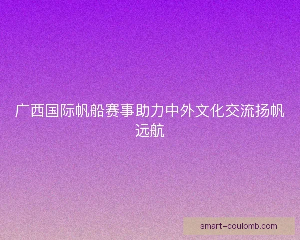 广西国际帆船赛事助力中外文化交流扬帆远航 广西国际帆船赛事助力中外文化交流扬帆远航