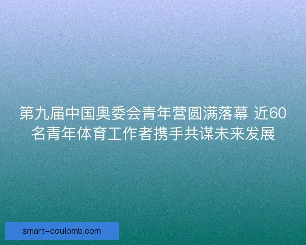 第九届中国奥委会青年营圆满落幕 近60名青年体育工作者携手共谋未来发展