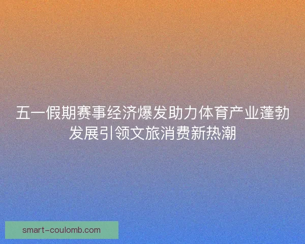 五一假期赛事经济爆发助力体育产业蓬勃发展引领文旅消费新热潮